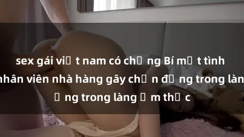 sex gái việt nam có chồng Bí mật tình dục giữa nhân viên nhà hàng gây chấn động trong làng ẩm thực