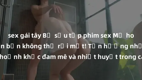 sex gái tây Bộ sưu tập phim sex Mỹ hot nhất năm nay khiến bạn không thể rời mắt! Tận hưởng những khoảnh khắc đam mê và nhiệt huyết trong các tác phẩm nóng bỏng này!