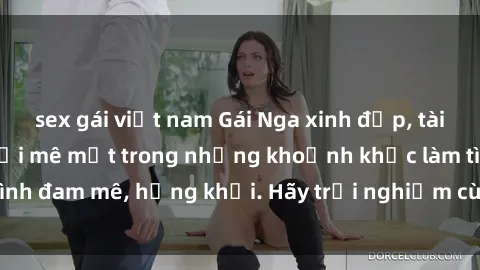 sex gái việt nam Gái Nga xinh đẹp, tài năng khiến bạn phải mê mệt trong những khoảnh khắc làm tình đam mê, hứng khởi. Hãy trải nghiệm cùng họ ngay hôm nay!