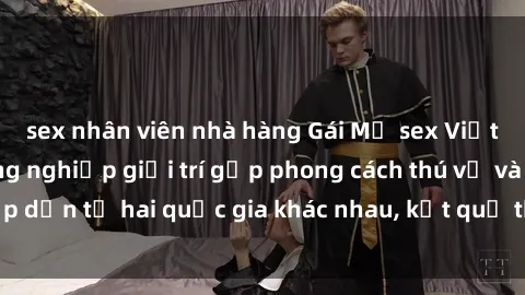 sex nhân viên nhà hàng Gái Mỹ sex Việt Nam: Khi nền công nghiệp giải trí gặp phong cách thú vị và hấp dẫn từ hai quốc gia khác nhau, kết quả thú vị không thể bỏ qua.