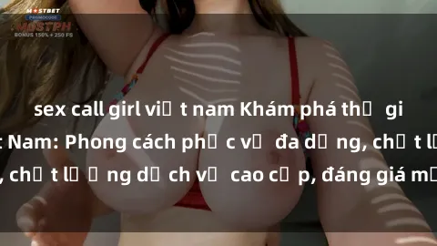sex call girl việt nam Khám phá thế giới của gái gọi Việt Nam: Phong cách phục vụ đa dạng, chất lượng dịch vụ cao cấp, đáng giá mọi khoản chi phí