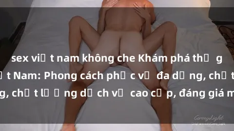 sex việt nam không che Khám phá thế giới của gái gọi Việt Nam: Phong cách phục vụ đa dạng, chất lượng dịch vụ cao cấp, đáng giá mọi khoản chi phí