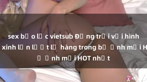 sex bạo lực vietsub Động trời với hình ảnh gái xinh lần lượt lộ hàng trong bộ ảnh mới HOT nhất