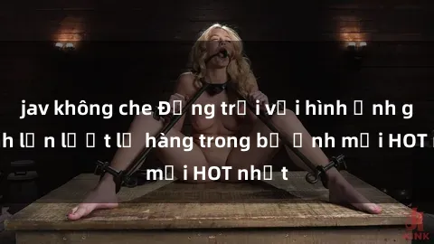 jav không che Động trời với hình ảnh gái xinh lần lượt lộ hàng trong bộ ảnh mới HOT nhất