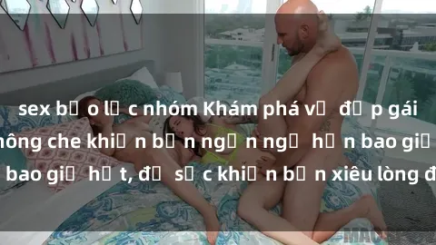 sex bạo lực nhóm Khám phá vẻ đẹp gái Việt Nam nude không che khiến bạn ngẩn ngơ hơn bao giờ hết, đủ sức khiến bạn xiêu lòng đến ngất ngây