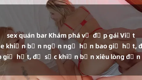 sex quán bar Khám phá vẻ đẹp gái Việt Nam nude không che khiến bạn ngẩn ngơ hơn bao giờ hết, đủ sức khiến bạn xiêu lòng đến ngất ngây