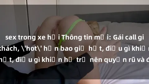sex trong xe hơi Thông tin mới: Gái call girl Việt Nam đắt khách, 'hot' hơn bao giờ hết, điều gì khiến họ trở nên quyến rũ và đáng chú ý?