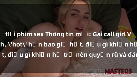 tải phim sex Thông tin mới: Gái call girl Việt Nam đắt khách, 'hot' hơn bao giờ hết, điều gì khiến họ trở nên quyến rũ và đáng chú ý?