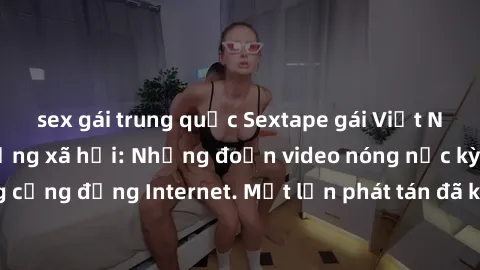 sex gái trung quốc Sextape gái Việt Nam gây sốt trên mạng xã hội: Những đoạn video nóng nực kỳ gây chấn động cộng đồng Internet. Một lần phát tán đã khiến người xem không thể rời mắt.