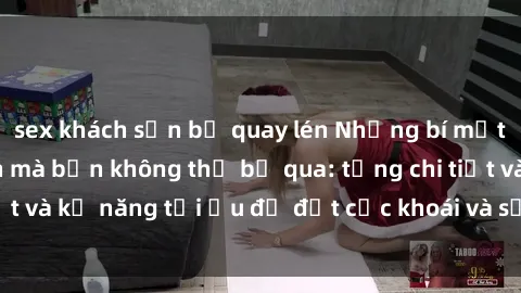 sex khách sạn bị quay lén Những bí mật về sex người lớn mà bạn không thể bỏ qua: từng chi tiết và kỹ năng tối ưu để đạt cực khoái và sự hài lòng tối đa.