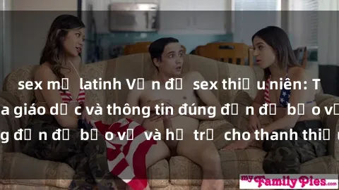 sex mỹ latinh Vấn đề sex thiếu niên: Tầm quan trọng của giáo dục và thông tin đúng đắn để bảo vệ và hỗ trợ cho thanh thiếu niên