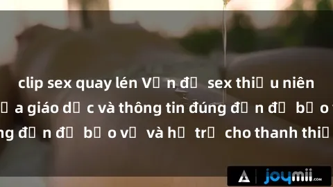 clip sex quay lén Vấn đề sex thiếu niên: Tầm quan trọng của giáo dục và thông tin đúng đắn để bảo vệ và hỗ trợ cho thanh thiếu niên
