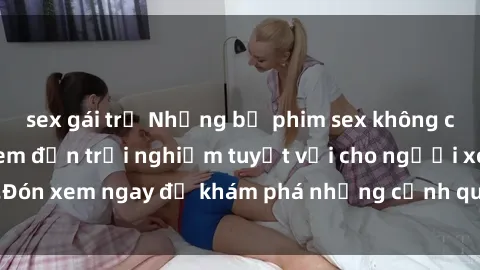 sex gái trẻ Những bộ phim sex không che HD đỉnh cao, đem đến trải nghiệm tuyệt vời cho người xem.Đón xem ngay để khám phá những cảnh quay đẹp mắt và kích thích.