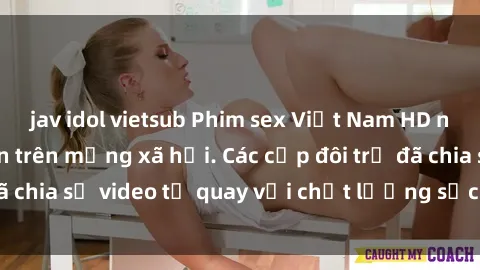jav idol vietsub Phim sex Việt Nam HD ngày càng phổ biến trên mạng xã hội. Các cặp đôi trẻ đã chia sẻ video tự quay với chất lượng sắc nét, gợi cảm.