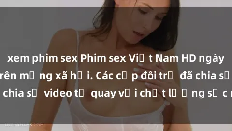 xem phim sex Phim sex Việt Nam HD ngày càng phổ biến trên mạng xã hội. Các cặp đôi trẻ đã chia sẻ video tự quay với chất lượng sắc nét, gợi cảm.