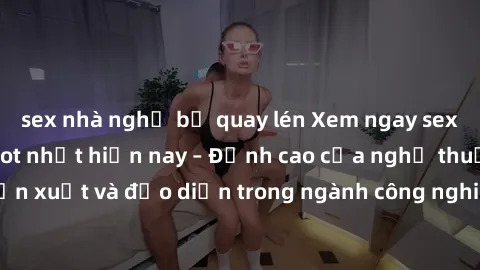 sex nhà nghỉ bị quay lén Xem ngay sex video Việt Nam hot nhất hiện nay – Đỉnh cao của nghệ thuật diễn xuất và đạo diễn trong ngành công nghiệp phim người lớn tại đây!