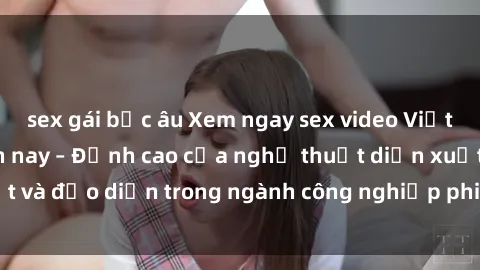 sex gái bắc âu Xem ngay sex video Việt Nam hot nhất hiện nay – Đỉnh cao của nghệ thuật diễn xuất và đạo diễn trong ngành công nghiệp phim người lớn tại đây!