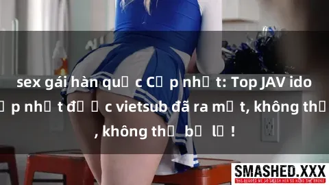 sex gái hàn quốc Cập nhật: Top JAV idol xinh đẹp nhất được vietsub đã ra mắt, không thể bỏ lỡ!