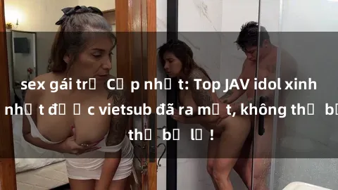 sex gái trẻ Cập nhật: Top JAV idol xinh đẹp nhất được vietsub đã ra mắt, không thể bỏ lỡ!