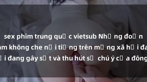 sex phim trung quốc vietsub Những đoạn video sex Việt Nam không che nổi tiếng trên mạng xã hội đang gây sốt và thu hút sự chú ý của đông đảo người xem.