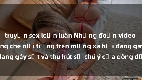 truyện sex loạn luân Những đoạn video sex Việt Nam không che nổi tiếng trên mạng xã hội đang gây sốt và thu hút sự chú ý của đông đảo người xem.
