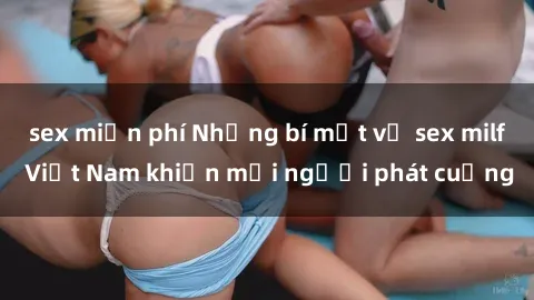 sex miễn phí Những bí mật về sex milf Việt Nam khiến mọi người phát cuồng