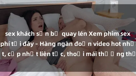 sex khách sạn bị quay lén Xem phim sex không che miễn phí tại đây – Hàng ngàn đoạn video hot nhất, cập nhật liên tục, thoải mái thưởng thức mà không tốn kém.