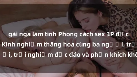 gái nga làm tình Phong cách sex 3P độc đáo tại Việt Nam: Kinh nghiệm thăng hoa cùng ba người, trải nghiệm độc đáo và phấn khích không thể bỏ lỡ!