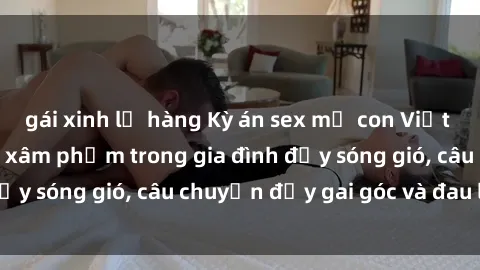 gái xinh lộ hàng Kỳ án sex mẹ con Việt Nam: Sự sở hữu và xâm phạm trong gia đình đầy sóng gió, câu chuyện đầy gai góc và đau lòng.