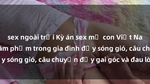 sex ngoài trời Kỳ án sex mẹ con Việt Nam: Sự sở hữu và xâm phạm trong gia đình đầy sóng gió, câu chuyện đầy gai góc và đau lòng.
