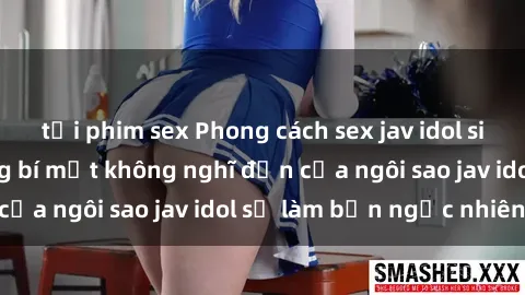 tải phim sex Phong cách sex jav idol siêu hấp dẫn: Những bí mật không nghĩ đến của ngôi sao jav idol sẽ làm bạn ngạc nhiên!