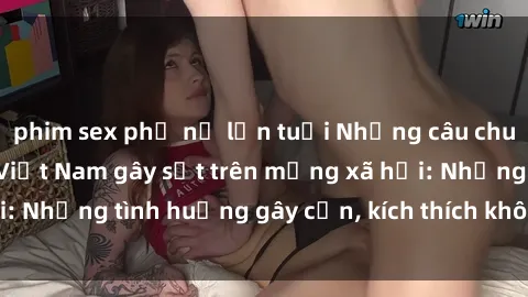 phim sex phụ nữ lớn tuổi Những câu chuyện sex sinh viên Việt Nam gây sốt trên mạng xã hội: Những tình huống gây cấn, kích thích không thể bỏ qua