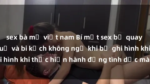 sex bà mẹ việt nam Bí mật sex bị quay lén: Những hậu quả và bi kịch không ngờ khi bị ghi hình khi thực hiện hành động tình dục mà không biết.