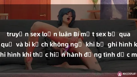 truyện sex loạn luân Bí mật sex bị quay lén: Những hậu quả và bi kịch không ngờ khi bị ghi hình khi thực hiện hành động tình dục mà không biết.
