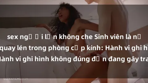sex người lớn không che Sinh viên là nạn nhân của video quay lén trong phòng cấp kính: Hành vi ghi hình không đúng đắn đang gây tranh cãi lớn