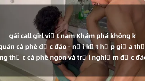 gái call girl việt nam Khám phá không khí độc đáo tại sex quán cà phê độc đáo - nơi kết hợp giữa thưởng thức cà phê ngon và trải nghiệm độc đáo của không gian sex shop.