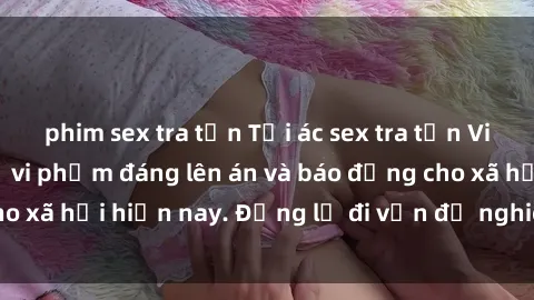 phim sex tra tấn Tội ác sex tra tấn Việt Nam: những vụ vi phạm đáng lên án và báo động cho xã hội hiện nay. Đừng lờ đi vấn đề nghiêm trọng này!