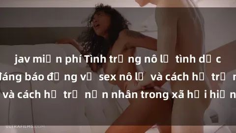 jav miễn phí Tình trạng nô lệ tình dục: Những thực tế đáng báo động về sex nô lệ và cách hỗ trợ nạn nhân trong xã hội hiện nay