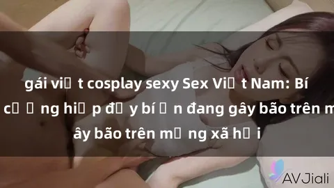 gái việt cosplay sexy Sex Việt Nam: Bí mật về vụ cưỡng hiếp đầy bí ẩn đang gây bão trên mạng xã hội