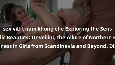 sex việt nam không che Exploring the Sensual Charms of Nordic Beauties: Unveiling the Allure of Northern European Sexiness in Girls from Scandinavia and Beyond. Discover the Seductive Secrets of North