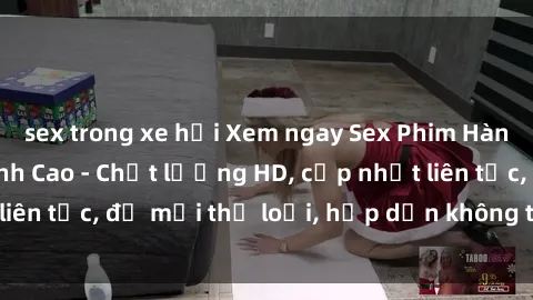 sex trong xe hơi Xem ngay Sex Phim Hàn Quốc Vietsub Đỉnh Cao - Chất lượng HD, cập nhật liên tục, đủ mọi thể loại, hấp dẫn không thể bỏ qua!