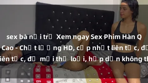 sex bà nội trợ Xem ngay Sex Phim Hàn Quốc Vietsub Đỉnh Cao - Chất lượng HD, cập nhật liên tục, đủ mọi thể loại, hấp dẫn không thể bỏ qua!
