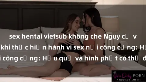 sex hentai vietsub không che Nguy cơ vi phạm pháp luật khi thực hiện hành vi sex nơi công cộng: Hậu quả và hình phạt có thể đối mặt