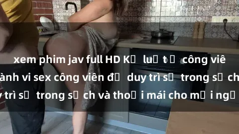 xem phim jav full HD Kỷ luật ở công viên: Chấn chỉnh hành vi sex công viên để duy trì sự trong sạch và thoải mái cho mọi người.
