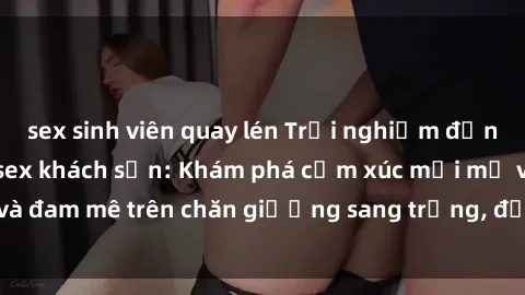 sex sinh viên quay lén Trải nghiệm đỉnh cao tình yêu tại sex khách sạn: Khám phá cảm xúc mới mẻ và đam mê trên chăn giường sang trọng, độc đáo, không giới hạn.