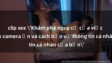 clip sex 'Khám phá nguy cơ của việc sử dụng sex camera ẩn và cách bảo vệ thông tin cá nhân của bạn'