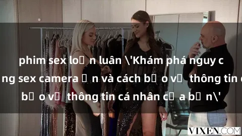 phim sex loạn luân 'Khám phá nguy cơ của việc sử dụng sex camera ẩn và cách bảo vệ thông tin cá nhân của bạn'
