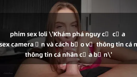 phim sex loli 'Khám phá nguy cơ của việc sử dụng sex camera ẩn và cách bảo vệ thông tin cá nhân của bạn'