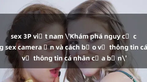sex 3P việt nam 'Khám phá nguy cơ của việc sử dụng sex camera ẩn và cách bảo vệ thông tin cá nhân của bạn'
