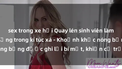 sex trong xe hơi Quay lén sinh viên làm tình ngay trên giường trong kí túc xá - Khoảnh khắc nóng bỏng được ghi lại bí mật, khiến cả trường học xôn xao.